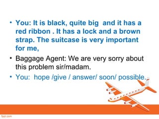 • You: It is black, quite big and it has a
red ribbon . It has a lock and a brown
strap. The suitcase is very important
for me,
• Baggage Agent: We are very sorry about
this problem sir/madam.
• You: hope /give / answer/ soon/ possible.
 