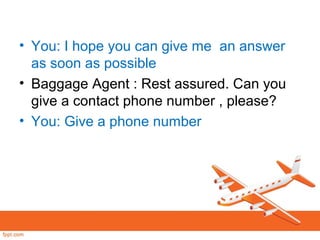 • You: I hope you can give me an answer
as soon as possible
• Baggage Agent : Rest assured. Can you
give a contact phone number , please?
• You: Give a phone number
 