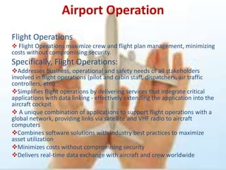 Airport Operation
Flight Operations
 Flight Operations maximize crew and flight plan management, minimizing
costs without compromising security.
Specifically, Flight Operations:
Addresses business, operational and safety needs of all stakeholders
involved in flight operations (pilot and cabin staff, dispatchers, air traffic
controllers, etc.)
Simplifies flight operations by delivering services that integrate critical
applications with data linking - effectively extending the application into the
aircraft cockpit
 A unique combination of applications to support flight operations with a
global network, providing links via satellite and VHF radio to aircraft
computers
Combines software solutions with industry best practices to maximize
asset utilization
Minimizes costs without compromising security
Delivers real-time data exchange with aircraft and crew worldwide
 