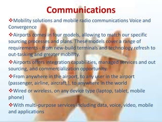 Communications
Mobility solutions and mobile radio communications Voice and
Convergence
Airports comes in four models, allowing to match our specific
sourcing processes and plans. These models cover a range of
requirements - from new-build terminals and technology refresh to
out-tasking and greater mobility.
Airports offers integration capabilities, managed services and out
sourcing, and commercialization opportunity.
From anywhere in the airport, to any user in the airport
(passenger, airline, aircraft,), to anywhere in the world
Wired or wireless, on any device type (laptop, tablet, mobile
phone)
With multi-purpose services including data, voice, video, mobile
and applications
 