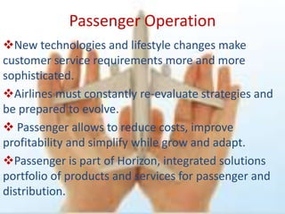 Passenger Operation
New technologies and lifestyle changes make
customer service requirements more and more
sophisticated.
Airlines must constantly re-evaluate strategies and
be prepared to evolve.
 Passenger allows to reduce costs, improve
profitability and simplify while grow and adapt.
Passenger is part of Horizon, integrated solutions
portfolio of products and services for passenger and
distribution.
 