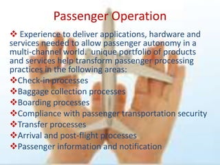 Passenger Operation
 Experience to deliver applications, hardware and
services needed to allow passenger autonomy in a
multi-channel world. unique portfolio of products
and services help transform passenger processing
practices in the following areas:
Check-in processes
Baggage collection processes
Boarding processes
Compliance with passenger transportation security
Transfer processes
Arrival and post-flight processes
Passenger information and notification
 