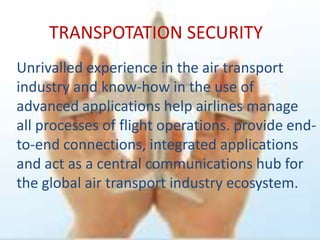 TRANSPOTATION SECURITY
Unrivalled experience in the air transport
industry and know-how in the use of
advanced applications help airlines manage
all processes of flight operations. provide end-
to-end connections, integrated applications
and act as a central communications hub for
the global air transport industry ecosystem.
 