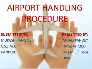 AIRPORT HANDLING
     PROCEDURE
SUBMITTED TO:      PRESENTED BY:
MUKESH RANGA SIR   ANJALI PANDEY
C.S.J.M.U.          AYAZ AHMED
KANPUR.             M.T.M 3rd Sem.
                    IBM
 