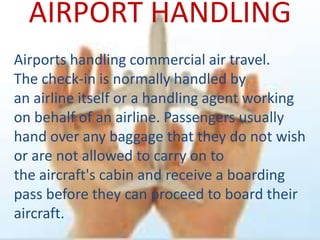 AIRPORT HANDLING
Airports handling commercial air travel.
The check-in is normally handled by
an airline itself or a handling agent working
on behalf of an airline. Passengers usually
hand over any baggage that they do not wish
or are not allowed to carry on to
the aircraft's cabin and receive a boarding
pass before they can proceed to board their
aircraft.
 