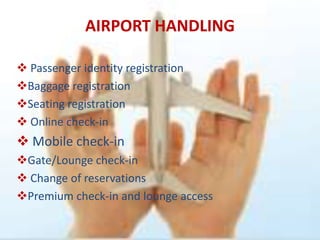 AIRPORT HANDLING

 Passenger identity registration
Baggage registration
Seating registration
 Online check-in
 Mobile check-in
Gate/Lounge check-in
 Change of reservations
Premium check-in and lounge access
 