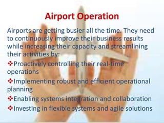 Airport Operation
Airports are getting busier all the time. They need
to continuously improve their business results
while increasing their capacity and streamlining
their activities by:
Proactively controlling their real-time
operations
Implementing robust and efficient operational
planning
Enabling systems integration and collaboration
Investing in flexible systems and agile solutions
 