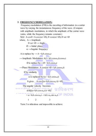 13
2. FREQUENCYMODULATION:
Frequency modulation (FM) is the encoding of information in a carrier
wave by varying the instantaneous frequency of the wave. (Compare
with amplitude modulation, in which the amplitude of the carrier wave
varies, while the frequency remains constant.)
X(t)= A cosθ =A cos (ωt +Ø), θ=cos(ωt+Ø), θ=ωt+Ø
where, A→ Amplitude
θ=ωt +Ø → Angle
Ø → Initial phase
ω →Angular frequency
A is replace by → A + kA cosωmt
→ Amplitude Modulation A(1+ kA cosωmt)cosωct
Ø is replace by→ Ø + kA cosωmt
→ Phase Modulation A cos(ωt+Ø + kA cosωmt)
If by similarity
ω is replaced by (ω + kA cosωmt)
It gives , A cos [(ω+kA cos ωmt )t +Ø]
The angular velocity becomes
d/dt[(ω+kA cos ωmt )t +Ø]
= ω +kA cos ωmt – t kA ωmsin ωmt
1 2 3
Term 3 is ridiculous and impossible to achieve.
 