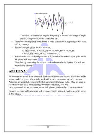 14
Therefore Instantaneous angular frequency is the rate of change of angle
and NOT repeats NOT the coefficient of t.
• Therefore the frequency modulation is to be conceived by replacing dθ/dt by ωc
+ K Am cos ωmt
• Spectral analysis gives the FM wave as,
Ac Jo(β) cos ω ct + ΣAC Jn (β)[cos(ωc+nωm) t-cos(ωc-ωm)t]
+ ΣAC Jn (β)[cos(ωc+nωm) t-cos(ωc-ωm)t]
• Note that the odd sideband pairs are in RF quadrature and the even pairs are in
RF phase with the carrier.
Therefore by truncating the second sideband onwards the desired AM will not
be available directly.
ANTENNA:
An antenna (or aerial) is an electrical device which converts electric power into radio
waves, and vice versa. It is usually used with a radio transmitter or radio receiver.
Antennas are essential components of all equipment that uses radio. They are used in
systems such as radio broadcasting, broadcasttelevision, two-way
radio, communications receivers, radar, cell phones, and satellite communications.
Connect receiver and transmitter in free space. Use to transmit electromagnetic waves
in free space.
 