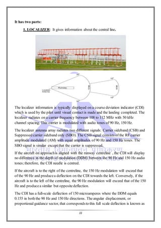 22
It has two parts:
1. LOCALIZER: It gives information about the central line.
The localizer information is typically displayed on a course deviation indicator (CDI)
which is used by the pilot until visual contact is made and the landing completed. The
localizer radiates on a carrier frequency between 108 to 112 MHz with 50 kHz
channel spacing. This carrier is modulated with audio tones of 90 Hz, 150 Hz.
The localizer antenna array radiates two different signals: Carrier sideband (CSB) and
Suppressed carrier sideband only (SBO). The CSB signal consists of the RF carrier
amplitude modulated (AM) with equal amplitudes of 90 Hz and 150 Hz tones. The
SBO signal is similar except that the carrier is suppressed.
If the aircraft on approachis aligned with the runway centreline , the CDI will display
no difference in the depth of modulation (DDM) between the 90 Hz and 150 Hz audio
tones; therefore, the CDI needle is centred.
If the aircraft is to the right of the centreline, the 150 Hz modulation will exceed that
of the 90 Hz and producea deflection on the CDI towards the left. Conversely, if the
aircraft is to the left of the centreline, the 90 Hz modulation will exceed that of the 150
Hz and producea similar but oppositedeflection.
The CDI has a full-scale deflection of 150 microamperes where the DDM equals
0.155 in both the 90 Hz and 150 Hz directions. The angular displacement, or
proportional guidance sector, that correspondsto this full scale deflection is known as
 