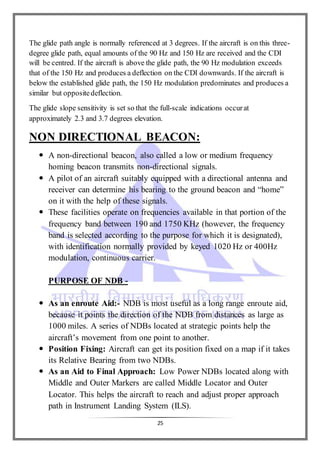 25
The glide path angle is normally referenced at 3 degrees. If the aircraft is on this three-
degree glide path, equal amounts of the 90 Hz and 150 Hz are received and the CDI
will be centred. If the aircraft is above the glide path, the 90 Hz modulation exceeds
that of the 150 Hz and produces a deflection on the CDI downwards. If the aircraft is
below the established glide path, the 150 Hz modulation predominates and produces a
similar but oppositedeflection.
The glide slope sensitivity is set so that the full-scale indications occurat
approximately 2.3 and 3.7 degrees elevation.
NON DIRECTIONAL BEACON:
 A non-directional beacon, also called a low or medium frequency
homing beacon transmits non-directional signals.
 A pilot of an aircraft suitably equipped with a directional antenna and
receiver can determine his bearing to the ground beacon and “home”
on it with the help of these signals.
 These facilities operate on frequencies available in that portion of the
frequency band between 190 and 1750 KHz (however, the frequency
band is selected according to the purpose for which it is designated),
with identification normally provided by keyed 1020 Hz or 400Hz
modulation, continuous carrier.
PURPOSE OF NDB -
 As an enroute Aid:- NDB is most useful as a long range enroute aid,
because it points the direction of the NDB from distances as large as
1000 miles. A series of NDBs located at strategic points help the
aircraft’s movement from one point to another.
 Position Fixing: Aircraft can get its position fixed on a map if it takes
its Relative Bearing from two NDBs.
 As an Aid to Final Approach: Low Power NDBs located along with
Middle and Outer Markers are called Middle Locator and Outer
Locator. This helps the aircraft to reach and adjust proper approach
path in Instrument Landing System (ILS).
 