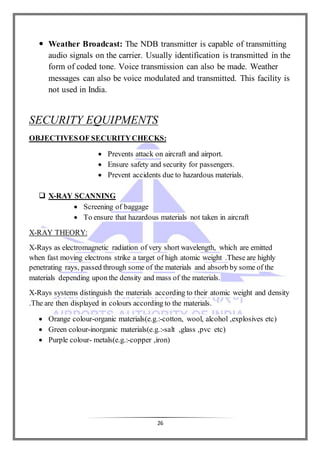 26
 Weather Broadcast: The NDB transmitter is capable of transmitting
audio signals on the carrier. Usually identification is transmitted in the
form of coded tone. Voice transmission can also be made. Weather
messages can also be voice modulated and transmitted. This facility is
not used in India.
SECURITY EQUIPMENTS
OBJECTIVESOF SECURITYCHECKS:
 Prevents attack on aircraft and airport.
 Ensure safety and security for passengers.
 Prevent accidents due to hazardous materials.
 X-RAY SCANNING
 Screening of baggage
 To ensure that hazardous materials not taken in aircraft
X-RAY THEORY:
X-Rays as electromagnetic radiation of very short wavelength, which are emitted
when fast moving electrons strike a target of high atomic weight .These are highly
penetrating rays, passed through some of the materials and absorb by some of the
materials depending upon the density and mass of the materials.
X-Rays systems distinguish the materials according to their atomic weight and density
.The are then displayed in colours according to the materials.
 Orange colour-organic materials(e.g.:-cotton, wool, alcohol ,explosives etc)
 Green colour-inorganic materials(e.g.:-salt ,glass ,pvc etc)
 Purple colour- metals(e.g.:-copper ,iron)
 