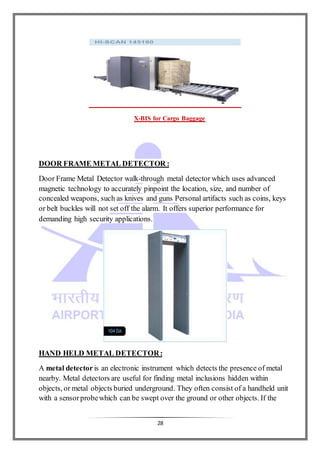 28
X-BIS for Cargo Baggage
DOOR FRAME METAL DETECTOR :
Door Frame Metal Detector walk-through metal detector which uses advanced
magnetic technology to accurately pinpoint the location, size, and number of
concealed weapons, such as knives and guns Personal artifacts such as coins, keys
or belt buckles will not set off the alarm. It offers superior performance for
demanding high security applications.
HAND HELD METAL DETECTOR:
A metal detectoris an electronic instrument which detects the presence of metal
nearby. Metal detectors are useful for finding metal inclusions hidden within
objects, or metal objects buried underground. They often consist of a handheld unit
with a sensorprobewhich can be swept over the ground or other objects. If the
 