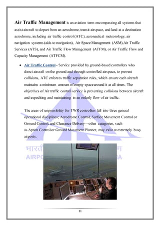 31
Air Traffic Management is an aviation term encompassing all systems that
assist aircraft to depart from an aerodrome, transit airspace, and land at a destination
aerodrome, including air traffic control (ATC), aeronautical meteorology, air
navigation systems (aids to navigation), Air Space Management (ASM),Air Traffic
Services (ATS), and Air Traffic Flow Management (ATFM), or Air Traffic Flow and
Capacity Management (ATFCM).
 Air Traffic Control - Service provided by ground-based controllers who
direct aircraft on the ground and through controlled airspace, to prevent
collisions, ATC enforces traffic separation rules, which ensure each aircraft
maintains a minimum amount of empty spacearound it at all times. The
objectives of Air traffic control service is preventing collisions between aircraft
and expediting and maintaining in an orderly flow of air traffic.
The areas of responsibility for TWR controllers fall into three general
operational disciplines; Aerodrome Control, Surface Movement Control or
Ground Control, and Clearance Delivery—other categories, such
as Apron Controlor Ground Movement Planner, may exist at extremely busy
airports.
 