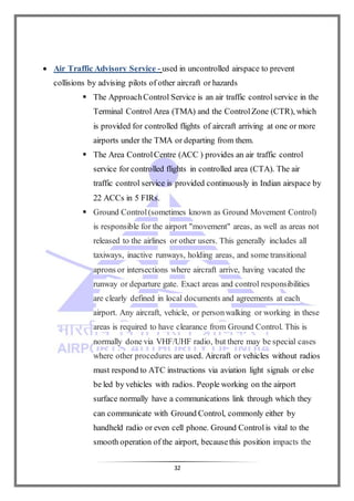 32
 Air Traffic Advisory Service - used in uncontrolled airspace to prevent
collisions by advising pilots of other aircraft or hazards
 The ApproachControl Service is an air traffic control service in the
Terminal Control Area (TMA) and the ControlZone (CTR), which
is provided for controlled flights of aircraft arriving at one or more
airports under the TMA or departing from them.
 The Area ControlCentre (ACC ) provides an air traffic control
service for controlled flights in controlled area (CTA). The air
traffic control service is provided continuously in Indian airspace by
22 ACCs in 5 FIRs.
 Ground Control(sometimes known as Ground Movement Control)
is responsible for the airport "movement" areas, as well as areas not
released to the airlines or other users. This generally includes all
taxiways, inactive runways, holding areas, and some transitional
aprons or intersections where aircraft arrive, having vacated the
runway or departure gate. Exact areas and control responsibilities
are clearly defined in local documents and agreements at each
airport. Any aircraft, vehicle, or personwalking or working in these
areas is required to have clearance from Ground Control. This is
normally done via VHF/UHF radio, but there may be special cases
where other procedures are used. Aircraft or vehicles without radios
must respond to ATC instructions via aviation light signals or else
be led by vehicles with radios. People working on the airport
surface normally have a communications link through which they
can communicate with Ground Control, commonly either by
handheld radio or even cell phone. Ground Controlis vital to the
smooth operation of the airport, becausethis position impacts the
 