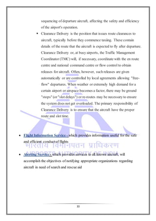 33
sequencing of departure aircraft, affecting the safety and efficiency
of the airport's operation.
 Clearance Delivery is the position that issues route clearances to
aircraft, typically before they commence taxiing. These contain
details of the route that the aircraft is expected to fly after departure.
Clearance Delivery or, at busy airports, the Traffic Management
Coordinator (TMC) will, if necessary, coordinate with the en route
centre and national command centre or flow control to obtain
releases for aircraft. Often, however, such releases are given
automatically or are controlled by local agreements allowing "free-
flow" departures. When weather or extremely high demand for a
certain airport or airspace becomes a factor, there may be ground
"stops" (or"slot delays") or re-routes may be necessary to ensure
the system does not get overloaded. The primary responsibility of
Clearance Delivery is to ensure that the aircraft have the proper
route and slot time.
 Flight Information Service - which provides information useful for the safe
and efficient conductof flights
 Alerting Service - which provides services to all known aircraft, will
accomplish the objectives of notifying appropriate organizations regarding
aircraft in need of search and rescue aid
 