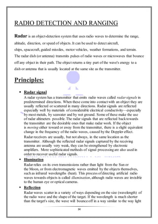 34
RADIO DETECTION AND RANGING
Radar is an object-detection system that uses radio waves to determine the range,
altitude, direction, or speed of objects. It can be used to detect aircraft,
ships, spacecraft, guided missiles, motor vehicles, weather formations, and terrain.
The radar dish (or antenna) transmits pulses of radio waves or microwaves that bounce
off any object in their path. The object returns a tiny part of the wave's energy to a
dish or antenna that is usually located at the same site as the transmitter.
Principles:
 Radar signal
A radar system has a transmitter that emits radio waves called radarsignals in
predetermined directions. When these come into contactwith an object they are
usually reflected or scattered in many directions. Radar signals are reflected
especially well by materials of considerable electrical conductivity—especially
by most metals, by seawater and by wet ground. Some of these make the use
of radar altimeters possible. The radar signals that are reflected backtowards
the transmitter are the desirable ones that make radar work. If the object
is moving either toward or away from the transmitter, there is a slight equivalent
change in the frequency of the radio waves, caused by the Doppler effect.
Radar receivers are usually, but not always, in the same location as the
transmitter. Although the reflected radar signals captured by the receiving
antenna are usually very weak, they can be strengthened by electronic
amplifiers. More sophisticated methods of signal processingare also used in
order to recover useful radar signals.
 Illumination
Radar relies on its own transmissions rather than light from the Sun or
the Moon, or from electromagnetic waves emitted by the objects themselves,
such as infrared wavelengths (heat). This process ofdirecting artificial radio
waves towards objects is called illumination, although radio waves are invisible
to the human eye or optical cameras.
 Reflection
Radar waves scatter in a variety of ways depending on the size (wavelength) of
the radio wave and the shape of the target. If the wavelength is much shorter
than the target's size, the wave will bounceoff in a way similar to the way light
 