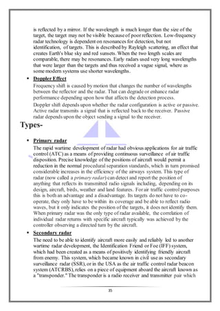 35
is reflected by a mirror. If the wavelength is much longer than the size of the
target, the target may not be visible becauseof poorreflection. Low-frequency
radar technology is dependent on resonances for detection, but not
identification, of targets. This is described by Rayleigh scattering, an effect that
creates Earth's blue sky and red sunsets. When the two length scales are
comparable, there may be resonances. Early radars used very long wavelengths
that were larger than the targets and thus received a vague signal, where as
some modern systems use shorter wavelengths.
 Doppler Effect
Frequency shift is caused by motion that changes the number of wavelengths
between the reflector and the radar. That can degrade or enhance radar
performance depending upon how that affects the detection process.
Doppler shift depends upon whether the radar configuration is active or passive.
Active radar transmits a signal that is reflected back to the receiver. Passive
radar depends upon the object sending a signal to the receiver.
Types-
 Primary radar
The rapid wartime development of radar had obvious applications for air traffic
control (ATC) as a means of providing continuous surveillance of air traffic
disposition. Precise knowledge of the positions of aircraft would permit a
reduction in the normal procedural separation standards, which in turn promised
considerable increases in the efficiency of the airways system. This type of
radar (now called a primary radar) can detect and report the position of
anything that reflects its transmitted radio signals including, depending on its
design, aircraft, birds, weather and land features. Forair traffic control purposes
this is both an advantage and a disadvantage. Its targets do not have to co-
operate, they only have to be within its coverage and be able to reflect radio
waves, but it only indicates the position of the targets, it does not identify them.
When primary radar was the only type of radar available, the correlation of
individual radar returns with specific aircraft typically was achieved by the
controller observing a directed turn by the aircraft.
 Secondary radar
The need to be able to identify aircraft more easily and reliably led to another
wartime radar development, the Identification Friend or Foe (IFF) system,
which had been created as a means of positively identifying friendly aircraft
from enemy. This system, which became known in civil use as secondary
surveillance radar (SSR), or in the USA as the air traffic control radar beacon
system (ATCRBS), relies on a piece of equipment aboard the aircraft known as
a "transponder." The transponder is a radio receiver and transmitter pair which
 