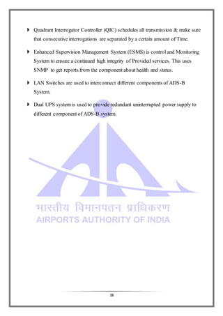 38
 Quadrant Interrogator Controller (QIC) schedules all transmission & make sure
that consecutive interrogations are separated by a certain amount of Time.
 Enhanced Supervision Management System (ESMS) is control and Monitoring
System to ensure a continued high integrity of Provided services. This uses
SNMP to get reports from the component about health and status.
 LAN Switches are used to interconnect different components of ADS-B
System.
 Dual UPS system is used to provide redundant uninterrupted power supply to
different component of ADS-B system.
 