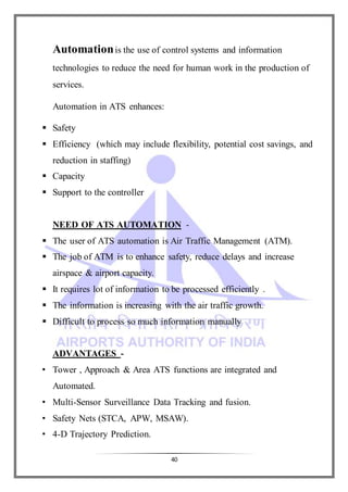 40
Automationis the use of control systems and information
technologies to reduce the need for human work in the production of
services.
Automation in ATS enhances:
 Safety
 Efficiency (which may include flexibility, potential cost savings, and
reduction in staffing)
 Capacity
 Support to the controller
NEED OF ATS AUTOMATION -
 The user of ATS automation is Air Traffic Management (ATM).
 The job of ATM is to enhance safety, reduce delays and increase
airspace & airport capacity.
 It requires lot of information to be processed efficiently .
 The information is increasing with the air traffic growth.
 Difficult to process so much information manually
ADVANTAGES -
• Tower , Approach & Area ATS functions are integrated and
Automated.
• Multi-Sensor Surveillance Data Tracking and fusion.
• Safety Nets (STCA, APW, MSAW).
• 4-D Trajectory Prediction.
 