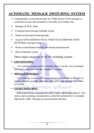 43
AUTOMATIC MESSAGE SWITCHING SYSTEM
 Communication system that provides Air Traffic Service (ATS) messages to
control the air space and movement of Air traffic in an orderly way.
 Designed by ECIL, India.
 Computer-based message switching system.
 Works on Store and forward principle.
 Accepts AFTN (AERONAUTICAL FIXED TELECOMMUNICATION
NETWORK ) message format.
 Works on both Domain based & Non‐domain based network.
 Dual Architecture system
Three major categories of AFTN switching system -
 LINE SWITCHING
It is switching system used for switching lines or circuits. User on demand
basis end-to-end connection like Telephone exchange
 MESSAGE SWITCHING
It is switching system works on store and forward principle in the order of
priority. Provides good line utilization, multi-addressing, message and system
accounting.
 PACKET SWITCHING
This system divides a message into small chunks called packet made of a bit
stream, each containing communication control bits and data bits. It can handle
high-density traffic. Messages are protected until delivered.
 
