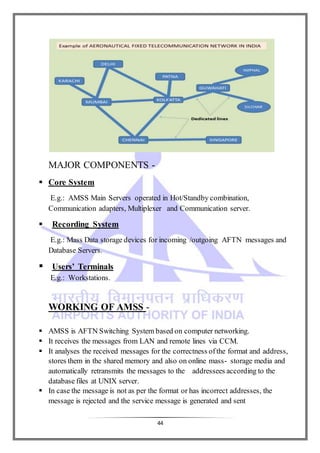 44
MAJOR COMPONENTS -
 Core System
E.g.: AMSS Main Servers operated in Hot/Standby combination,
Communication adapters, Multiplexer and Communication server.
 Recording System
E.g.: Mass Data storage devices for incoming /outgoing AFTN messages and
Database Servers.
 Users’ Terminals
E.g.: Workstations.
WORKING OF AMSS -
 AMSS is AFTN Switching System based on computer networking.
 It receives the messages from LAN and remote lines via CCM.
 It analyses the received messages for the correctness ofthe format and address,
stores them in the shared memory and also on online mass- storage media and
automatically retransmits the messages to the addressees according to the
database files at UNIX server.
 In case the message is not as per the format or has incorrect addresses, the
message is rejected and the service message is generated and sent
 