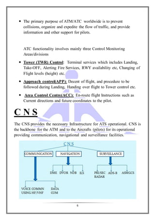 6
 The primary purpose of ATM/ATC worldwide is to prevent
collisions, organize and expedite the flow of traffic, and provide
information and other support for pilots.
ATC functionality involves mainly three Control Monitoring
Areas/divisions
 Tower (TWR) Control: Terminal services which includes Landing,
Take-OFF, Alerting Fire Services, RWY availability etc, Changing of
Flight levels (height) etc.
 Approach control(APP): Decent of flight, and procedure to be
followed during Landing, Handing over flight to Tower control etc.
 Area Control Centre(ACC): En-route flight Instructions such as
Current directions and future coordinates to the pilot.
C N S
The CNS provides the necessary Infrastructure for ATS operational. CNS is
the backbone for the ATM and to the Aircrafts (pilots) for its operational
providing communication, navigational and surveillance facilities.
 