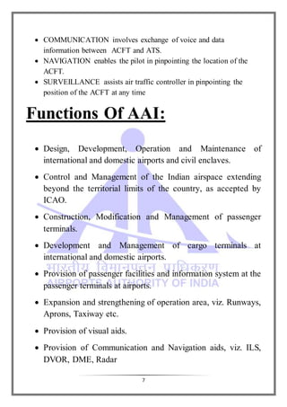 7
 COMMUNICATION involves exchange of voice and data
information between ACFT and ATS.
 NAVIGATION enables the pilot in pinpointing the location of the
ACFT.
 SURVEILLANCE assists air traffic controller in pinpointing the
position of the ACFT at any time
Functions Of AAI:
 Design, Development, Operation and Maintenance of
international and domestic airports and civil enclaves.
 Control and Management of the Indian airspace extending
beyond the territorial limits of the country, as accepted by
ICAO.
 Construction, Modification and Management of passenger
terminals.
 Development and Management of cargo terminals at
international and domestic airports.
 Provision of passenger facilities and information system at the
passenger terminals at airports.
 Expansion and strengthening of operation area, viz. Runways,
Aprons, Taxiway etc.
 Provision of visual aids.
 Provision of Communication and Navigation aids, viz. ILS,
DVOR, DME, Radar
 