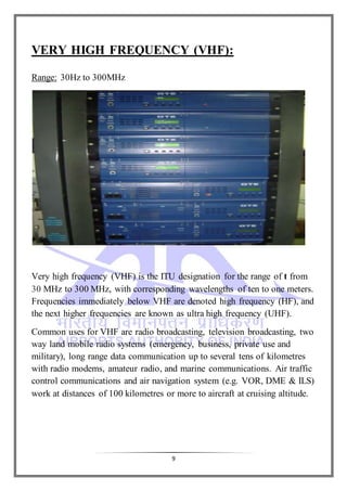 9
VERY HIGH FREQUENCY (VHF):
Range: 30Hz to 300MHz
Very high frequency (VHF) is the ITU designation for the range of t from
30 MHz to 300 MHz, with corresponding wavelengths of ten to one meters.
Frequencies immediately below VHF are denoted high frequency (HF), and
the next higher frequencies are known as ultra high frequency (UHF).
Common uses for VHF are radio broadcasting, television broadcasting, two
way land mobile radio systems (emergency, business, private use and
military), long range data communication up to several tens of kilometres
with radio modems, amateur radio, and marine communications. Air traffic
control communications and air navigation system (e.g. VOR, DME & ILS)
work at distances of 100 kilometres or more to aircraft at cruising altitude.
 