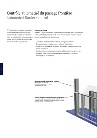 Automatische Anlagen an Passkon-
trollstellen sind erforderlich, um die
Grenzpolizei bei der Dokumentenkon-
trolle zu entlasten. Sie sollten außerdem
helfen, ungültige oder gefälschte Doku-
mente efﬁzienter zu detektieren.
Lösungsvorschlag
Die Kaba Lösung besteht aus einem sensorisch überwachten Durchgang mit
Schleusenfunktion, ergänzt durch einen Dokumentenleser außen und ein
biometrisches System in der Schleuse.
Unterstützt das Personal bei der Grenzübergangskontrolle
Schnelle, efﬁziente Passkontrolle – reduziert Wartezeiten
Biometrische Veriﬁkation verhindert Missbrauch von Reisepässen oder
Personalausweisen
Ergibt die biometrische Auswertung keine Übereinstimmung, wird der
Passagier direkt zur manuellen Passkontrolle geleitet – ohne den
Passagierﬂuss zu blockieren
Kompatibel mit allen biometrischen Systemen
(Fingerprint, Iris, Gesicht…)
Suitable for any biometric device
(ﬁngerprint, iris, face…)
Seitentür leitet Passagiere zur manuellen Passkontrolle –
bei negativem Ergebnis der biometrischen Veriﬁkation.
Side gate guides passengers to manual passport control -
should biometrical veriﬁcation fail
Contrôle automatisé du passage frontière
Automated Border Control
88
 