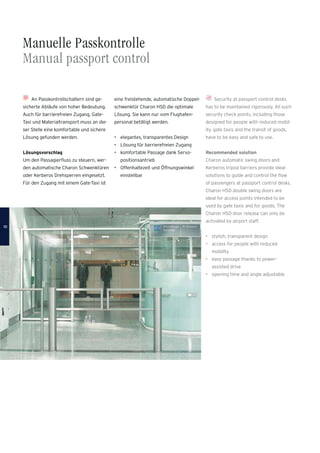 Manuelle Passkontrolle
Manual passport control
Security at passport control desks
has to be maintained rigorously. All such
security check points, including those
designed for people with reduced mobil-
ity, gate taxis and the transit of goods,
have to be easy and safe to use.
Recommended solution
Charon automatic swing doors and
Kerberos tripod barriers provide ideal
solutions to guide and control the ﬂow
of passengers at passport control desks.
Charon HSD double swing doors are
ideal for access points intended to be
used by gate taxis and for goods. The
Charon HSD door release can only be
activated by airport staff.
• stylish, transparent design
• access for people with reduced
mobility
• easy passage thanks to power-
assisted drive
• opening time and angle adjustable
An Passkontrollschaltern sind ge-
sicherte Abläufe von hoher Bedeutung.
Auch für barrierefreien Zugang, Gate-
Taxi und Materialtransport muss an die-
ser Stelle eine komfortable und sichere
Lösung gefunden werden.
Lösungsvorschlag
Um den Passagierﬂuss zu steuern, wer-
den automatische Charon Schwenktüren
oder Kerberos Drehsperren eingesetzt.
Für den Zugang mit einem Gate-Taxi ist
eine freistehende, automatische Doppel-
schwenktür Charon HSD die optimale
Lösung. Sie kann nur vom Flughafen-
personal betätigt werden.
• elegantes, transparentes Design
• Lösung für barrierefreien Zugang
• komfortable Passage dank Servo-
positionsantrieb
• Offenhaltezeit und Öffnungswinkel
einstellbar
1010
 
