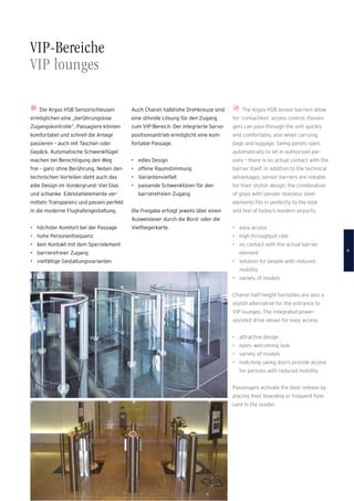 VIP-Bereiche
VIP lounges
The Argus HSB sensor barriers allow
for ‘contactless’ access control. Passen-
gers can pass through the unit quickly
and comfortably, also when carrying
bags and luggage. Swing panels open
automatically to let in authorised per-
sons – there is no actual contact with the
barrier itself. In addition to the technical
advantages, sensor barriers are notable
for their stylish design: the combination
of glass with slender stainless steel
elements ﬁts in perfectly to the look
and feel of today’s modern airports.
• easy access
• high throughput rate
• no contact with the actual barrier
element
• solution for people with reduced
mobility
• variety of models
Charon half-height turnstiles are also a
stylish alternative for the entrance to
VIP lounges. The integrated power-
assisted drive allows for easy access.
• attractive design
• open, welcoming look
• variety of models
• matching swing doors provide access
for persons with reduced mobility
Passengers activate the door release by
placing their boarding or frequent ﬂyer
card in the reader.
Die Argus HSB Sensorschleusen
ermöglichen eine „berührungslose
Zugangskontrolle“. Passagiere können
komfortabel und schnell die Anlage
passieren – auch mit Taschen oder
Gepäck. Automatische Schwenkﬂügel
machen bei Berechtigung den Weg
frei – ganz ohne Berührung. Neben den
technischen Vorteilen steht auch das
edle Design im Vordergrund: Viel Glas
und schlanke Edelstahlelemente ver-
mitteln Transparenz und passen perfekt
in die moderne Flughafengestaltung.
• höchster Komfort bei der Passage
• hohe Personenfrequenz
• kein Kontakt mit dem Sperrelement
• barrierefreier Zugang
• vielfältige Gestaltungsvarianten
Auch Charon halbhohe Drehkreuze sind
eine stilvolle Lösung für den Zugang
zum VIP-Bereich. Der integrierte Servo-
positionsantrieb ermöglicht eine kom-
fortable Passage.
• edles Design
• offene Raumstimmung
• Variantenvielfalt
• passende Schwenktüren für den
barrierefreien Zugang
Die Freigabe erfolgt jeweils über einen
Ausweisleser durch die Bord- oder die
Vielﬂiegerkarte.
11
 