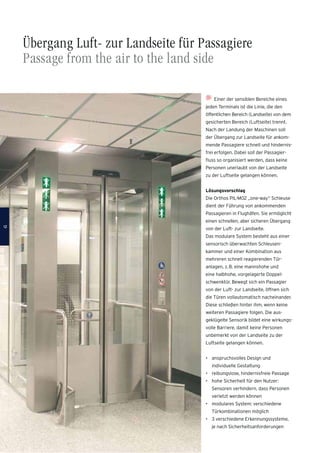 Übergang Luft- zur Landseite für Passagiere
Passage from the air to the land side
Einer der sensiblen Bereiche eines
jeden Terminals ist die Linie, die den
öffentlichen Bereich (Landseite) von dem
gesicherten Bereich (Luftseite) trennt.
Nach der Landung der Maschinen soll
der Übergang zur Landseite für ankom-
mende Passagiere schnell und hindernis-
frei erfolgen. Dabei soll der Passagier-
ﬂuss so organisiert werden, dass keine
Personen unerlaubt von der Landseite
zu der Luftseite gelangen können.
Lösungsvorschlag
Die Orthos PIL-M02 „one-way“ Schleuse
dient der Führung von ankommenden
Passagieren in Flughäfen. Sie ermöglicht
einen schnellen, aber sicheren Übergang
von der Luft- zur Landseite.
Das modulare System besteht aus einer
sensorisch überwachten Schleusen-
kammer und einer Kombination aus
mehreren schnell reagierenden Tür-
anlagen, z.B. eine mannshohe und
eine halbhohe, vorgelagerte Doppel-
schwenktür. Bewegt sich ein Passagier
von der Luft- zur Landseite, öffnen sich
die Türen vollautomatisch nacheinander.
Diese schließen hinter ihm, wenn keine
weiteren Passagiere folgen. Die aus-
geklügelte Sensorik bildet eine wirkungs-
volle Barriere, damit keine Personen
unbemerkt von der Landseite zu der
Luftseite gelangen können.
• anspruchsvolles Design und
individuelle Gestaltung
• reibungslose, hindernisfreie Passage
• hohe Sicherheit für den Nutzer:
Sensoren verhindern, dass Personen
verletzt werden können
• modulares System: verschiedene
Türkombinationen möglich
• 3 verschiedene Erkennungssysteme,
je nach Sicherheitsanforderungen
1212
 