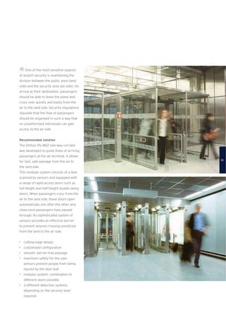 One of the most sensitive aspects
of airport security is maintaining the
division between the public area (land
side) and the security area (air side). On
arrival at their destination, passengers
should be able to leave the plane and
cross over quickly and easily from the
air to the land side. Security regulations
stipulate that the ﬂow of passengers
should be organised in such a way that
no unauthorised individuals can gain
access to the air side.
Recommended solution
The Orthos PIL-M02 one-way corridor
was developed to guide ﬂows of arriving
passengers at the air terminal. It allows
for fast, safe passage from the air to
the land side.
This modular system consists of a lane
scanned by sensors and equipped with
a range of rapid-access doors such as
full-height and half-height double swing
doors. When passengers cross from the
air to the land side, these doors open
automatically one after the other and
close once passengers have passed
through. Its sophisticated system of
sensors provides an effective barrier
to prevent anyone crossing unnoticed
from the land to the air side.
• cutting-edge design
• customised conﬁguration
• smooth, barrier-free passage
• maximum safety for the user:
sensors prevent people from being
injured by the door leaf
• modular system: combination of
different doors possible
• 3 different detection systems,
depending on the security level
required
13
 