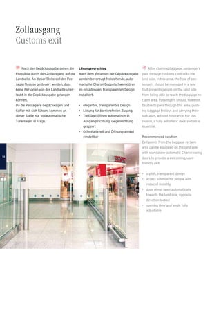 Zollausgang
Customs exit
After claiming baggage, passengers
pass through customs control to the
land side. In this area, the ﬂow of pas-
sengers should be managed in a way
that prevents people on the land side
from being able to reach the baggage re-
claim area. Passengers should, however,
be able to pass through this area, push-
ing baggage trolleys and carrying their
suitcases, without hindrance. For this
reason, a fully automatic door system is
essential.
Recommended solution
Exit points from the baggage reclaim
area can be equipped on the land side
with standalone automatic Charon swing
doors to provide a welcoming, user-
friendly exit.
• stylish, transparent design
• access solution for people with
reduced mobility
• door wings open automatically
towards the land side, opposite
direction locked
• opening time and angle fully
adjustable
Nach der Gepäckausgabe gehen die
Fluggäste durch den Zollausgang auf die
Landseite. An dieser Stelle soll der Pas-
sagierﬂuss so gesteuert werden, dass
keine Personen von der Landseite uner-
laubt in die Gepäckausgabe gelangen
können.
Da die Passagiere Gepäckwagen und
Koffer mit sich führen, kommen an
dieser Stelle nur vollautomatische
Türanlagen in Frage.
Lösungsvorschlag
Nach dem Verlassen der Gepäckausgabe
werden bevorzugt freistehende, auto-
matische Charon Doppelschwenktüren
im einladenden, transparenten Design
installiert.
• elegantes, transparentes Design
• Lösung für barrierefreien Zugang
• Türﬂügel öffnen automatisch in
Ausgangsrichtung, Gegenrichtung
gesperrt
• Offenhaltezeit und Öffnungswinkel
einstellbar
1414
 