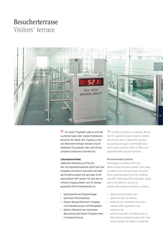 A visitors’ terrace is a common attrac-
tion for guests at many airports. Admis-
sion to this area is generally granted
by passing through a half-height door
with access control, which is often pro-
grammed with special functions.
Recommended solution
Half-height turnstiles HTS-L02 .
When access has been granted, all it takes
is a light push and the power-assisted
drive automatically turns the rotating
unit 90°. Matching HSD automatic swing
doors are ideal for access for
people with reduced mobility or prams.
• space-saving double unit
• optimum ﬂow of visitors
• optional coin validation function:
release after payment of an
entrance fee
• optional counter: turnstile locks in
the entrance direction when the max-
imum number of visitors is reached
Besucherterrasse
Visitors’ terrace
An vielen Flughäfen gibt es eine Be-
sucherterrasse oder andere Publikums-
bereiche für Gäste. Der Zugang zu die-
sen Bereichen erfolgt meistens durch
halbhohe Türsysteme. Hier sind oft be-
sondere Funktionen erforderlich.
Lösungsvorschlag
Halbhohe Drehkreuze HTS-L02.
Der Servopositionsantrieb dreht nach der
Freigabe und einem manuellen Anstoß
die Drehkreuzsäule mit geringer Kraft
automatisch 90° weiter. Für den barrie-
refreien Zugang bieten sich im Design
passende HSD Schwenktüren an.
• platzsparend als Doppelanlage
• optimaler Personenﬂuss
• Option Münzprüfeinheit: Freigabe
nach Bezahlung der Eintrittsgebühr
• Option Zählwerk: bei maximaler
Besucheranzahl keine Freigabe mehr
in Einlassrichtung
15
 