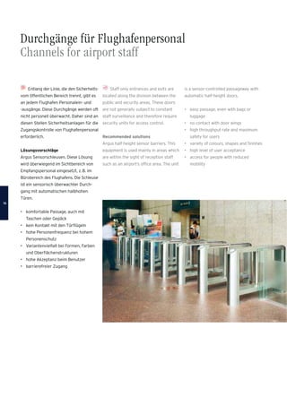 Durchgänge für Flughafenpersonal
Channels for airport staff
Staff only entrances and exits are
located along the division between the
public and security areas. These doors
are not generally subject to constant
staff surveillance and therefore require
security units for access control.
Recommended solutions
Argus half-height sensor barriers. This
equipment is used mainly in areas which
are within the sight of reception staff
such as an airport’s ofﬁce area. The unit
Entlang der Linie, die den Sicherheits-
vom öffentlichen Bereich trennt, gibt es
an jedem Flughafen Personalein- und
-ausgänge. Diese Durchgänge werden oft
nicht personell überwacht. Daher sind an
diesen Stellen Sicherheitsanlagen für die
Zugangskontrolle von Flughafenpersonal
erforderlich.
Lösungsvorschläge
Argus Sensorschleusen. Diese Lösung
wird überwiegend im Sichtbereich von
Empfangspersonal eingesetzt, z.B. im
Bürobereich des Flughafens. Die Schleuse
ist ein sensorisch überwachter Durch-
gang mit automatischen halbhohen
Türen.
• komfortable Passage, auch mit
Taschen oder Gepäck
• kein Kontakt mit den Türﬂügeln
• hohe Personenfrequenz bei hohem
Personenschutz
• Variantenvielfalt bei Formen, Farben
und Oberﬂächenstrukturen
• hohe Akzeptanz beim Benutzer
• barrierefreier Zugang
is a sensor-controlled passageway with
automatic half-height doors.
• easy passage, even with bags or
luggage
• no contact with door wings
• high throughput rate and maximum
safety for users
• variety of colours, shapes and ﬁnishes
• high level of user acceptance
• access for people with reduced
mobility
1616
 