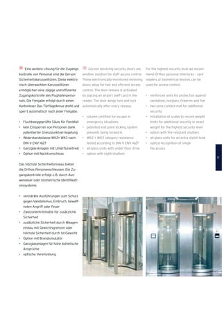 Geryon revolving security doors are
another solution for staff access control.
These electronically-monitored revolving
doors allow for fast and efﬁcient access
control. The door release is activated
by placing an airport staff card in the
reader. The door wings turn and lock
automatically after every release.
• column certiﬁed for escape in
emergency situations
• patented end-point locking system
prevents being locked in
• WK2 + WK3 category resistance
tested according to DIN V ENV 1627
• all-glass units with under-ﬂoor drive
• option with night shutters
Eine weitere Lösung für die Zugangs-
kontrolle von Personal sind die Geryon
Sicherheitskarusselltüren. Diese elektro-
nisch überwachten Karusselltüren
ermöglichen eine zügige und efﬁziente
Zugangskontrolle des Flughafenperso-
nals. Die Freigabe erfolgt durch einen
Kartenleser. Das Türﬂügelkreuz dreht und
sperrt automatisch nach jeder Freigabe.
• Fluchtweggeprüfte Säule für Panikfall
• kein Einsperren von Personen dank
patentierter Grenzpunktverriegelung
• Widerstandsklasse WK2+ WK3 nach
DIN V ENV 1627
• Ganzglas-Anlagen mit Unterﬂurantrieb
• Option mit Nachtverschluss
Das höchste Sicherheitsniveau bieten
die Orthos Personenschleusen. Die Zu-
gangskontrolle erfolgt z.B. durch Aus-
weisleser oder biometrische Identiﬁkati-
onssysteme.
• verstärkte Ausführungen zum Schutz
gegen Vandalismus, Einbruch, bewaff-
neten Angriff oder Feuer
• Zweizonentrittmatte für zusätzliche
Sicherheit
• zusätzliche Sicherheit durch Waagen-
einbau mit Gewichtsgrenzen oder
höchste Sicherheit durch Ist-Gewicht
• Option mit Brandschutztür
• Ganzglasanlagen für hohe ästhetische
Ansprüche
• optische Vereinzelung
For the highest security level we recom-
mend Orthos personal interlocks – card
readers or biometrical devices can be
used for access control.
• reinforced units for protection against
vandalism, burglary, ﬁrearms and ﬁre
• two-zone contact mat for additional
security
• installation of scales to record weight
limits for additional security or exact
weight for the highest security level
• option with ﬁre resistant shutters
• all-glass units for an extra stylish look
• optical recognition of single
ﬁle access
17
 