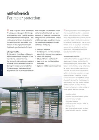 Every airport is surrounded by exten-
sive grounds that need to be protected
against unauthorised entry. Entrances
along the perimeter fence, which provide
access for airport staff, vehicles, deliver-
ies, external companies, etc., can be prob-
lematic as far as security is concerned.
Access control units for these check-
points must therefore be functional,
robust and weather-proof.
Recommended solution
Full-height turnstiles equipped with card
readers are the ideal solution for efﬁ-
ciently protecting the outside area. A key
feature of the Kentaur range is its modu-
lar system, which makes it extremely
versatile. Included in the speciﬁcation
options for these products are a range
of turnstile bars – available in classic
curved or modern straight form, and a
choice of materials for the side panels
and entrance unit that houses the card
reader, intercom or signal devices.
Various roof elements and a number of
other options are also available.
• modular system
• patented end-point locking system
prevents being locked in
• sturdy and durable
• turnstile column and bars made of
stainless steel
• two, three or four-winged versions
• power-assisted versions available
Außenbereich
Perimeter protection
Jeder Flughafen hat ein weitläuﬁges
Areal, das vor unbefugtem Betreten ge-
schützt werden muss. Zugänge am Zaun
für Flughafenpersonal, Fahrzeuge, Liefe-
ranten, externe Firmen etc. sind sicher-
heitsempﬁndliche Schnittstellen. Dort
müssen die Zugangskontrollanlagen
funktional, robust und wetterfest sein.
Lösungsvorschlag
Drehkreuze in Verbindung mit Ausweis-
lesern eignen sich hervorragend für die
zuverlässige Arealabsicherung.
Die Kentaur Drehkreuzlinie zeichnet sich
durch das Prinzip ihrer Modularität aus.
Sie beginnt bei den unterschiedlichen
Drehkreuzsäulen, die im klassischen
Bügeldesign oder in der modernen Stab-
form verfügbar sind. Weiterhin lassen
sich unterschiedliche Leit- und Sperr-
elemente in Stahl oder Aluminium zur
Integration von Ausweislesern, Sprech-
und Signalanlagen auswählen. Diverse
Dachelemente und andere Optionen
stehen zur Verfügung.
• modulare Bauweise
• kein Einsperren von Personen dank
patentierter Grenzpunktverriegelung
• robust und langlebig
• Säule und Holme aus Edelstahl
• zwei-, drei- und vierﬂügelige Aus-
führungen
• Optionen mit Servopositionsantrieb
1818
 