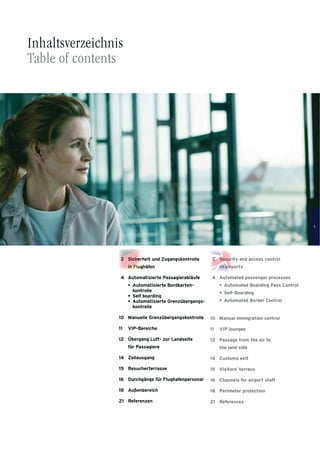 2 Security and access control
at airports
4 Automated passenger processes
Automated Boarding Pass Control
Self-Boarding
Automated Border Control
10 Manual immigration control
11 VIP lounges
12 Passage from the air to
the land side
14 Customs exit
15 Visitors’ terrace
16 Channels for airport staff
18 Perimeter protection
21 References
•
•
•
2 Sicherheit und Zugangskontrolle
in Flughäfen
4 Automatisierte Passagierabläufe
Automatisierte Bordkarten-
kontrolle
Self boarding
Automatisierte Grenzübergangs-
kontrolle
10 Manuelle Grenzübergangskontrolle
11 VIP-Bereiche
12 Übergang Luft- zur Landseite
für Passagiere
14 Zollausgang
15 Besucherterrasse
16 Durchgänge für Flughafenpersonal
18 Außenbereich
21 Referenzen
•
•
•
Inhaltsverzeichnis
Table of contents
nnnnninin FFFFFFFFFFFFFlllulululuuuuululuuu
22222 Sichhhhhheeeeeeee
iinininininii FF
2
attatat aaaaaa
2222222222222
ataaaaataa
22222 Seecuuuuuuuuuurrrrr
iiiiririririrrrrirpppaaaa
2222 S
aaaaiiii
rrr
1
 