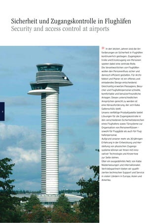 Sicherheit und Zugangskontrolle in Flughäfen
Security and access control at airports
In den letzten Jahren sind die An-
forderungen an Sicherheit in Flughäfen
kontinuierlich gestiegen. Zugangskon-
trolle und Einzelzugang von Personen
spielen dabei eine zentrale Rolle.
Die Verantwortlichen von Flughäfen
wollen den Personenﬂuss sicher und
dennoch efﬁzient gestalten. Für Archi-
tekten und Planer ist ein offenes und
einladendes Design entscheidend.
Gleichzeitig erwarten Passagiere, Besu-
cher und Flughafenpersonal schnelle,
komfortable und benutzerfreundliche
Anlagen. Diesen unterschiedlichen
Ansprüchen gerecht zu werden ist
eine Herausforderung, der sich Kaba
Gallenschütz stellt.
Unsere vielfältige Produktpalette bietet
Lösungen für die Zugangskontrolle in
den verschiedenen Sicherheitsbereichen
eines Flughafens sowie Türsysteme zur
Organisation von Personenﬂüssen –
sowohl für Fluggäste als auch für Flug-
hafenpersonal.
Aufgrund unserer mehr als 30-jährigen
Erfahrung in der Entwicklung und Her-
stellung von physischen Zugangs-
systeme können wir Ihnen mit inno-
vativer Technologie und Know-how
zur Seite stehen.
Über ein ausgedehntes Netz von Kaba
Niederlassungen und internationalen
Vertriebspartnern bieten wir qualiﬁ-
zierten technischen Support und Service
in vielen Ländern in Europa, Asien und
Amerika.
22
 