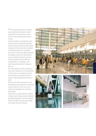 Security requirements at airports
have continued to increase in recent
years with a central concern being
access control and individual access
checks.
Airport operators are looking to maxi-
mise the ﬂow of people through their
terminals while maintaining high safety
standards. At the same time architects
and planning teams are constantly
striving for on an open, welcoming look.
Passengers, visitors and staff expect
access controls to be quick and user-
friendly. Satisfying these different
requirements is a challenge – one
which Kaba Gallenschütz is happy to
take up.
Our vast product portfolio includes ac-
cess control solutions for all the different
security areas in an airport as well as
door systems to organise the ﬂow of
people – both passengers and airport
staff.
With over 30 years’ experience in the
development and production of physical
access systems, you can rely on our
extensive knowledge and innovative
technology.
Thanks to our comprehensive network
of Kaba branch ofﬁces and international
distribution partners, we offer qualiﬁed
technical support and service through-
out Europe, Asia and America.
3
 