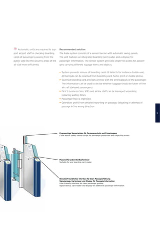 Automatic units are required to sup-
port airport staff in checking boarding
cards of passengers passing from the
public side into the security areas of the
air side more efﬁciently.
Recommended solution
The Kaba system consists of a sensor barrier with automatic swing panels.
The unit features an integrated boarding card reader and a display for
passenger information. The sensor system provides single-ﬁle access for passen-
gers carrying different lugagge items and objects.
System prevents misuse of boarding cards (it detects for instance double use),
2D-barcode can be scanned from boarding card, home-print or mobile phone.
Scanned boarding card provides airlines with the whereabouts of the passenger.
The information can be used to decide whether luggage should be taken off the
aircraft (delayed passengers)
First / business class, VIPs and airline staff can be managed separately,
reducing waiting times
Passenger ﬂow is improved
Operators proﬁt from detailed reporting on passage, tailgating or attempt of
passage in the wrong direction
Benutzerfreundliches Interface für klare Passagierführung
Signalanlage, Kartenleser und Display für Passagierinformation
User-friendly interface for clear passenger guiding
Signal device, card reader and display for additional passenger information
Passend für jeden Bordkartenleser
Suitable for any boarding card reader
Engmaschige Sensorleisten für Personenschutz und Einzelzugang
Close mesch safety sensor strips for passenger protection and single-ﬁle access
5
 