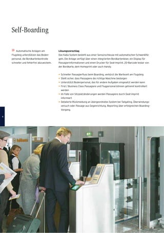 Automatische Anlagen am
Flugsteig unterstützen das Boden-
personal, die Bordkartenkontrolle
schneller und fehlerfrei abzuwickeln.
Lösungsvorschlag
Das Kaba System besteht aus einer Sensorschleuse mit automatischen Schwenkﬂü-
geln. Die Anlage verfügt über einen integrierten Bordkartenleser, ein Display für
Passagierinformationen und einen Drucker für Seat-imprint. 2D-Barcode lesbar von
der Bordkarte, dem Homeprint oder auch Handy.
Schneller Passagierﬂuss beim Boarding, verkürzt die Wartezeit am Flugsteig
Stellt sicher, dass Passagiere die richtige Maschine besteigen
Unterstützt Bodenpersonal, das für andere Aufgaben eingesetzt werden kann
First / Business Class Passagiere und Flugpersonal können getrennt kontrolliert
werden
Im Falle von Sitzplatzänderungen werden Passagiere durch Seat-imprint
informiert
Detalierte Rückmeldung an übergeordnetes System bei Tailgating, Überwindungs-
versuch oder Passage aus Gegenrichtung. Reporting über erfolgreichen Boarding-
Vorgang.
Self-Boarding
66
 