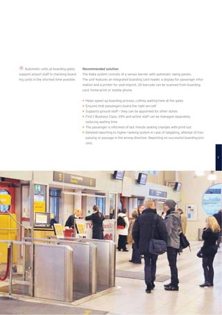 Automatic units at boarding gates
support airport staff in checking board-
ing cards in the shortest time possible.
Recommended solution
The Kaba system consists of a sensor barrier with automatic swing panels.
The unit features an integrated boarding card reader, a display for passenger infor-
mation and a printer for seat imprint. 2D-barcode can be scanned from boarding
card, home-print or mobile phone.
Helps speed up boarding process, cutting waiting time at the gates
Ensures that passengers board the right aircraft
Supports ground staff – they can be appointed for other duties
First / Business Class, VIPs and airline staff can be managed separately,
reducing waiting time
The passenger is informed of last minute seating changes with print-out
Detailed reporting to higher-ranking system in case of tailgating, attempt of tres-
passing or passage in the wrong direction. Reporting on successful boarding pro-
cess.
7
 