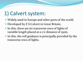 1) Calvert system:
 Widely used in Europe and other parts of the world.
 Developed by E.S.Calvert in Great Britain.
 In this, there are six transverse rows of lights of
variable length placed at a c/c distance of 15om.
 In this, the roll guidance is principally provided by the
transverse rows of lights.
 