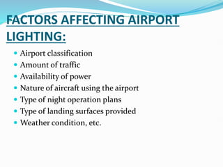 FACTORS AFFECTING AIRPORT
LIGHTING:
 Airport classification
 Amount of traffic
 Availability of power
 Nature of aircraft using the airport
 Type of night operation plans
 Type of landing surfaces provided
 Weather condition, etc.
 