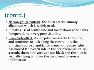 (contd.)
 Narrow gauge pattern- the most precise runway
alignment which is widely used.
 It makes use of centre-line and touch down zone lights
for operations in very poor visibility.
 Black hole effect: As the pilot crosses the threshold,
and continues to look along the centre-line, the
principal source of guidance, namely, the edge lights
has moved far to each side in the peripheral vision. As
a result, the central area appears black and the pilot is
virtually flying blind for the peripheral reference
information.
 