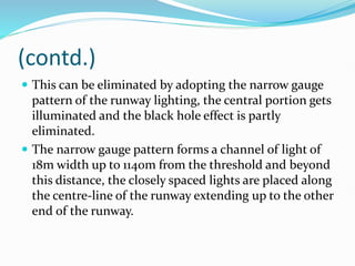 (contd.)
 This can be eliminated by adopting the narrow gauge
pattern of the runway lighting, the central portion gets
illuminated and the black hole effect is partly
eliminated.
 The narrow gauge pattern forms a channel of light of
18m width up to 1140m from the threshold and beyond
this distance, the closely spaced lights are placed along
the centre-line of the runway extending up to the other
end of the runway.
 