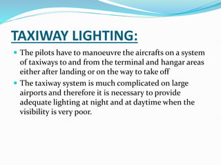 TAXIWAY LIGHTING:
 The pilots have to manoeuvre the aircrafts on a system
of taxiways to and from the terminal and hangar areas
either after landing or on the way to take off
 The taxiway system is much complicated on large
airports and therefore it is necessary to provide
adequate lighting at night and at daytime when the
visibility is very poor.
 